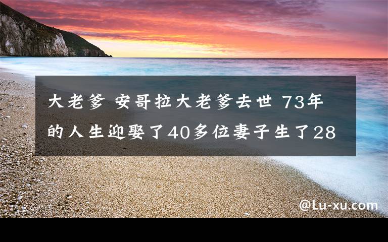 大老爹 安哥拉大老爹去世 73年的人生迎娶了40多位妻子生了281个孩子有250个孙辈