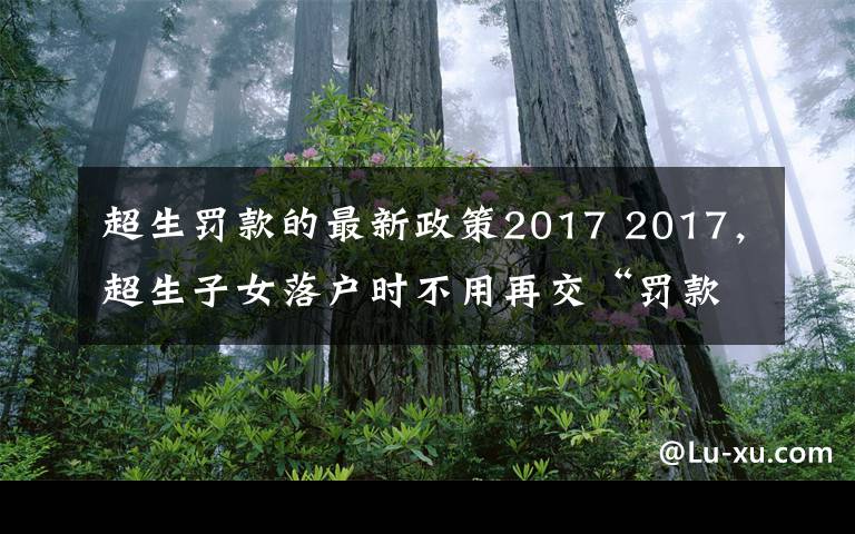 超生罚款的最新政策2017 2017，超生子女落户时不用再交“罚款”？5种情况子女可办落户手续！