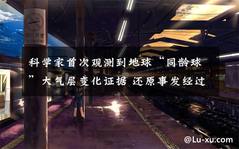 科学家首次观测到地球“同龄球”大气层变化证据 还原事发经过及背后原因！