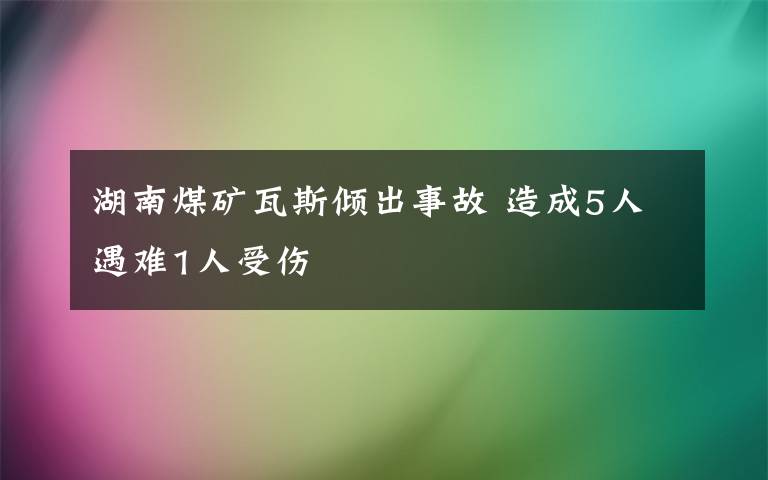 湖南煤矿瓦斯倾出事故 造成5人遇难1人受伤