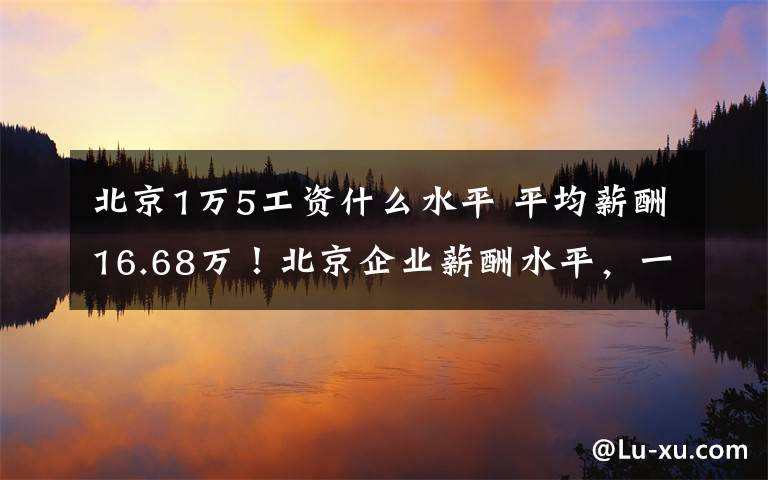 北京1万5工资什么水平 平均薪酬16.68万！北京企业薪酬水平，一线城市居首