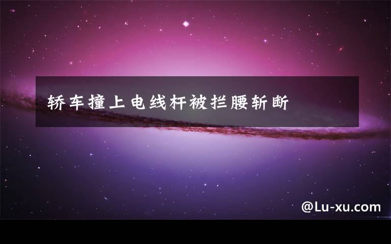 轿车撞上电线杆被拦腰斩断