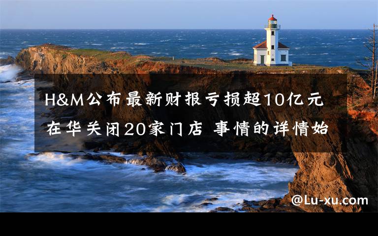 H&M公布最新财报亏损超10亿元 在华关闭20家门店 事情的详情始末是怎么样了！