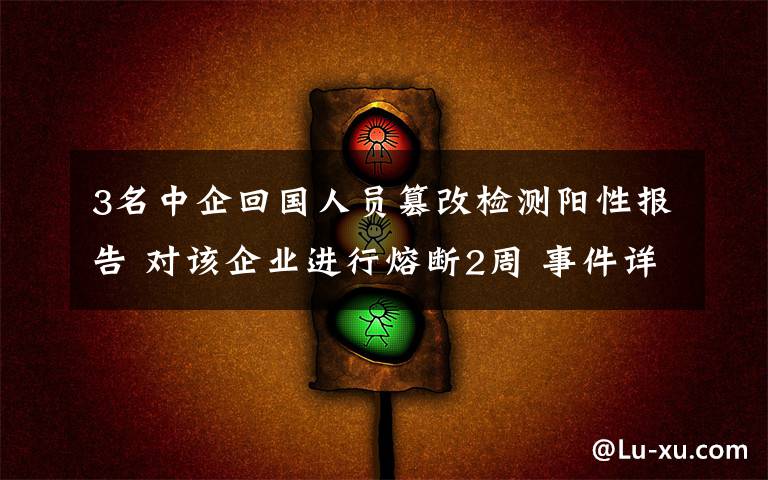 3名中企回国人员篡改检测阳性报告 对该企业进行熔断2周 事件详细经过！