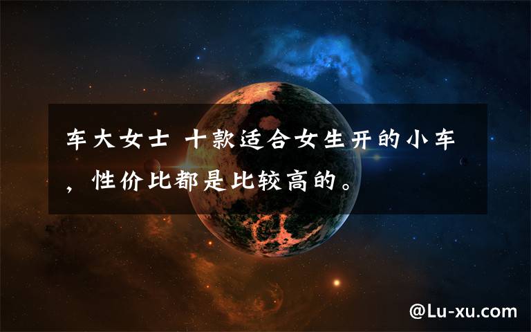 车大女士 十款适合女生开的小车，性价比都是比较高的。