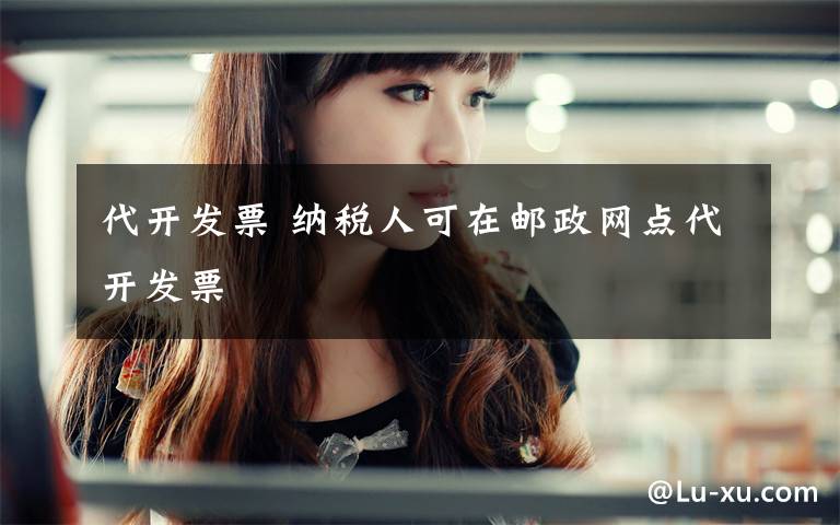 代开发票 纳税人可在邮政网点代开发票