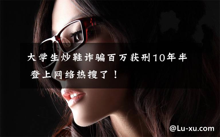 大学生炒鞋诈骗百万获刑10年半 登上网络热搜了！