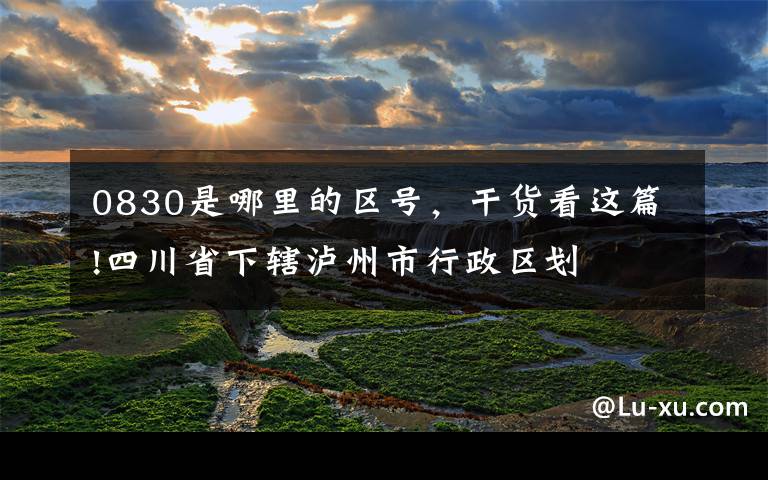 0830是哪里的区号，干货看这篇!四川省下辖泸州市行政区划