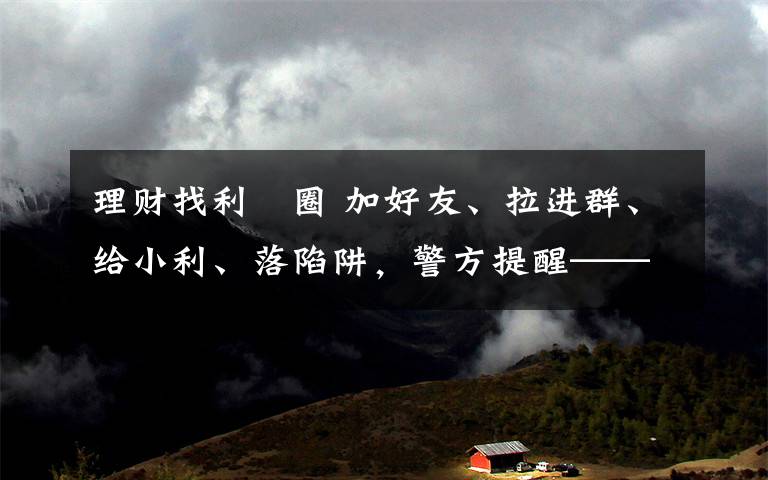理财找利眳圈 加好友、拉进群、给小利、落陷阱，警方提醒——投资理财要保持理性心态