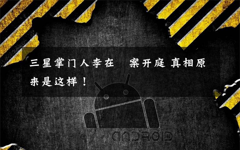 三星掌门人李在镕案开庭 真相原来是这样！