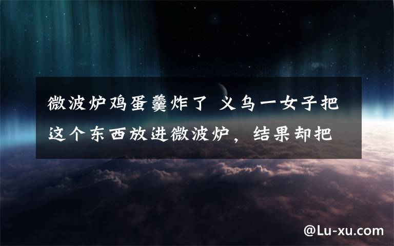 微波炉鸡蛋羹炸了 义乌一女子把这个东西放进微波炉，结果却把自己的脸炸伤了..