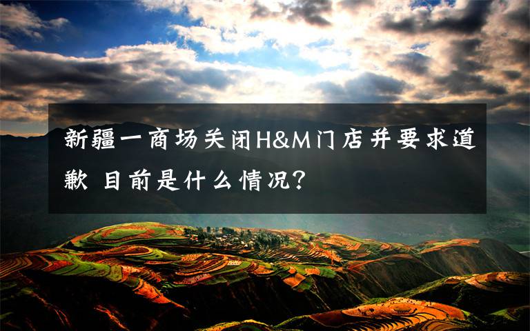 新疆一商场关闭H&M门店并要求道歉 目前是什么情况？