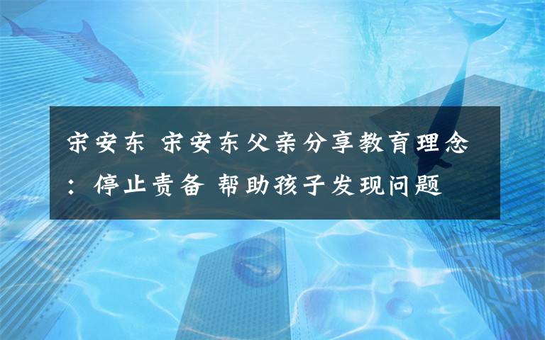 宋安东 宋安东父亲分享教育理念：停止责备 帮助孩子发现问题