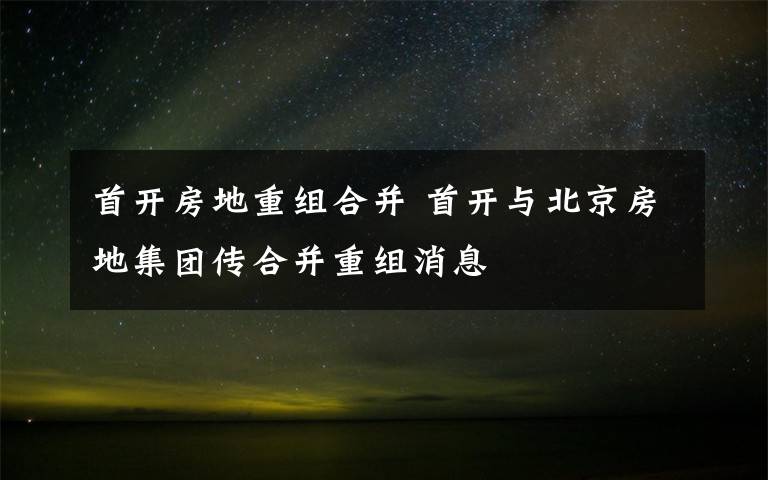 首开房地重组合并 首开与北京房地集团传合并重组消息