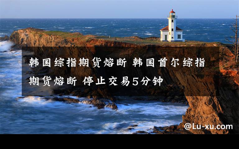 韩国综指期货熔断 韩国首尔综指期货熔断 停止交易5分钟