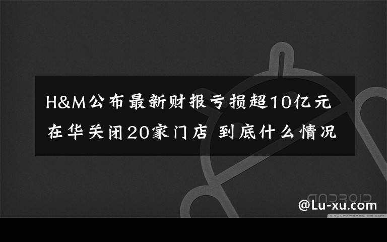 H&M公布最新财报亏损超10亿元 在华关闭20家门店 到底什么情况呢？