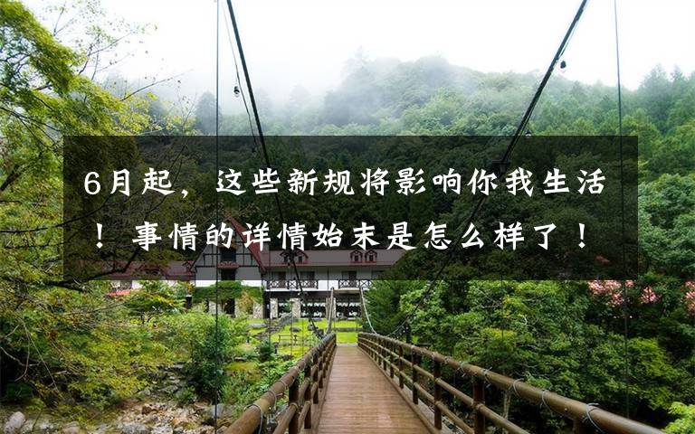 6月起，这些新规将影响你我生活！ 事情的详情始末是怎么样了！