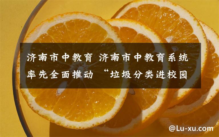 济南市中教育 济南市中教育系统率先全面推动 “垃圾分类进校园”