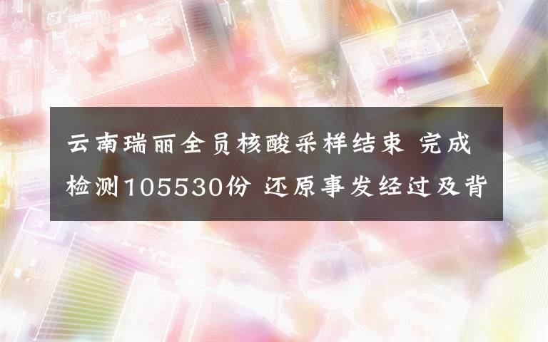 云南瑞丽全员核酸采样结束 完成检测105530份 还原事发经过及背后原因！
