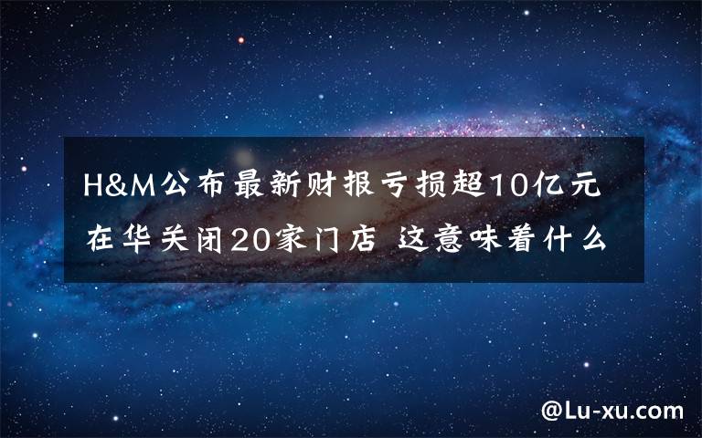 H&M公布最新财报亏损超10亿元 在华关闭20家门店 这意味着什么?