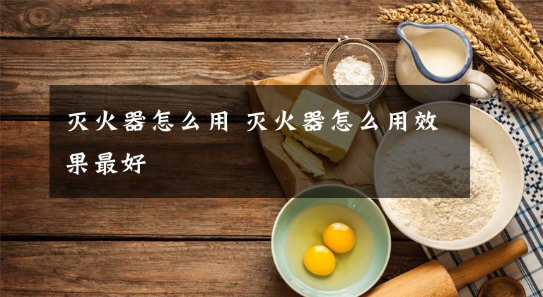 灭火器怎么用 灭火器怎么用效果最好
