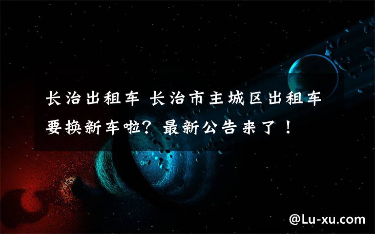 长治出租车 长治市主城区出租车要换新车啦？最新公告来了！