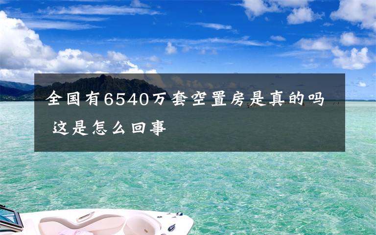 全国有6540万套空置房是真的吗 这是怎么回事