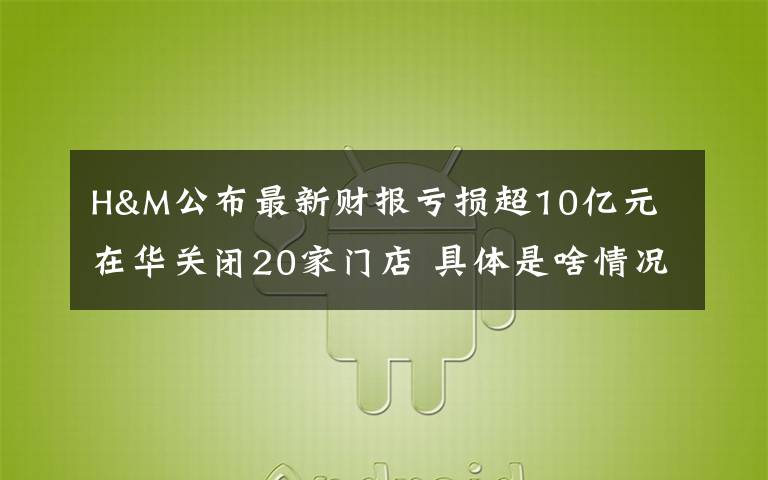 H&M公布最新财报亏损超10亿元 在华关闭20家门店 具体是啥情况?