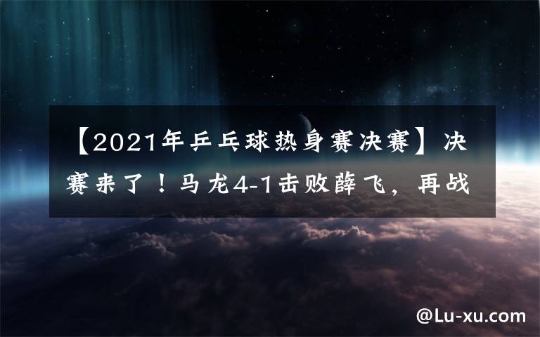 【2021年乒乓球热身赛决赛】决赛来了！马龙4-1击败薛飞，再战樊振东争夺冠军