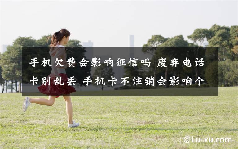 手机欠费会影响征信吗 废弃电话卡别乱丢 手机卡不注销会影响个人征信