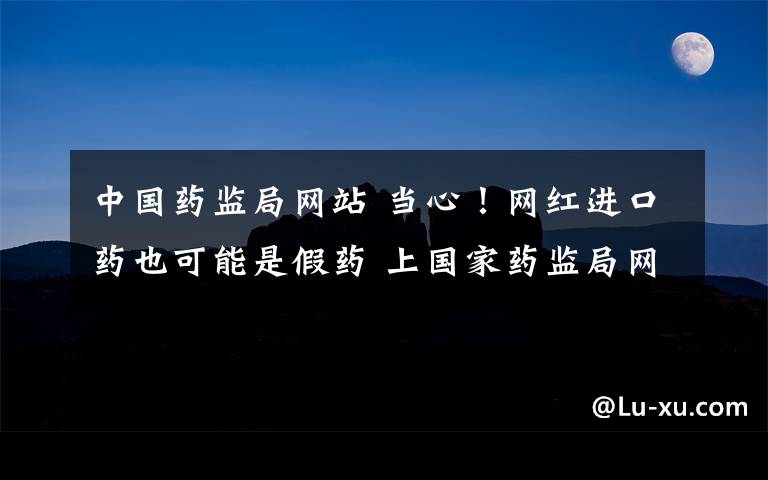 中国药监局网站 当心！网红进口药也可能是假药 上国家药监局网站可查真伪