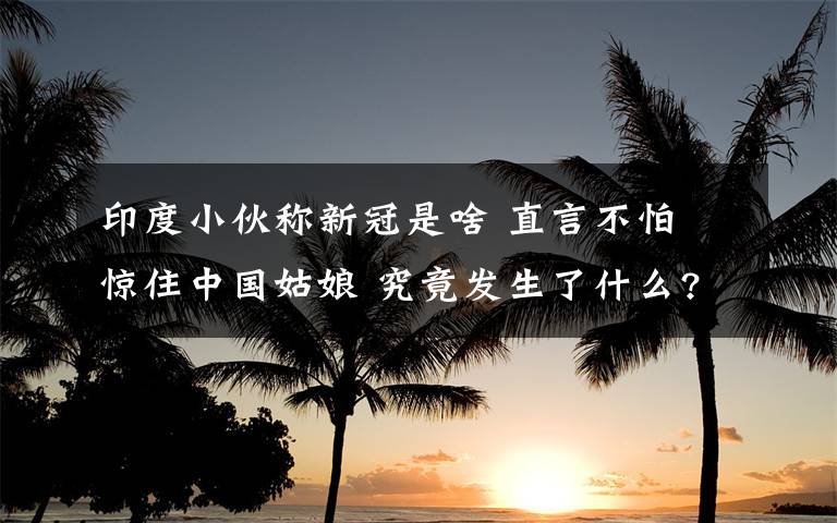 印度小伙称新冠是啥 直言不怕 惊住中国姑娘 究竟发生了什么?