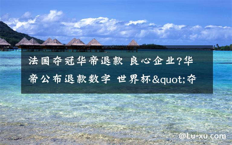 法国夺冠华帝退款 良心企业?华帝公布退款数字 世界杯"夺冠套餐"退款超5826万