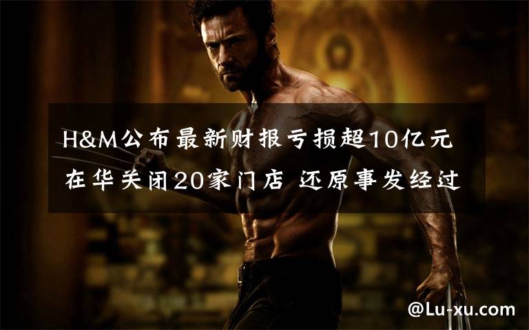 H&M公布最新财报亏损超10亿元 在华关闭20家门店 还原事发经过及背后原因！