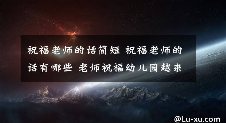 祝福老师的话简短 祝福老师的话有哪些 老师祝福幼儿园越来越好的话语