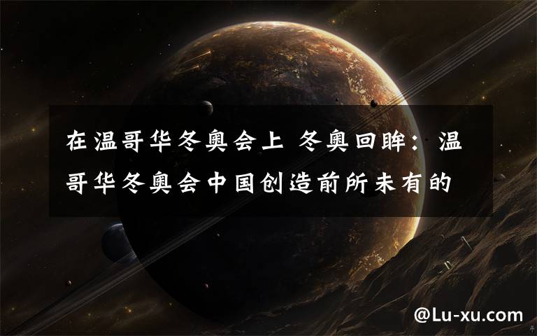 在温哥华冬奥会上 冬奥回眸：温哥华冬奥会中国创造前所未有的辉煌
