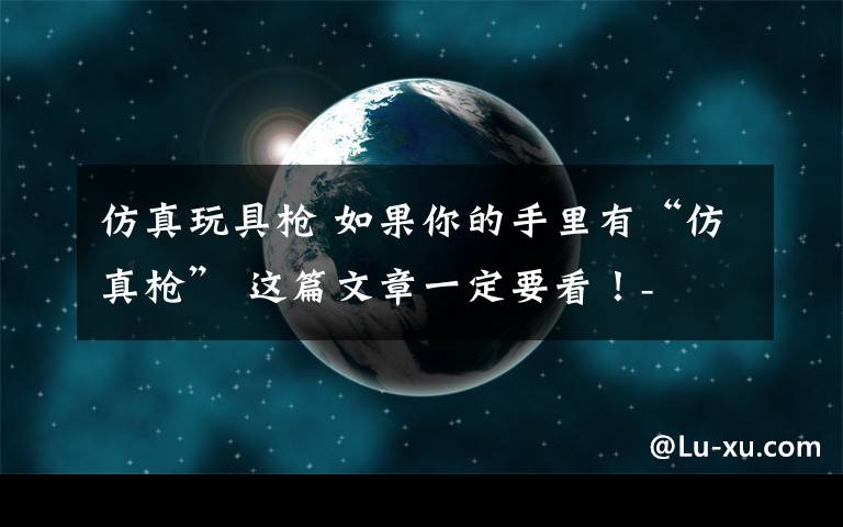 仿真玩具枪 如果你的手里有“仿真枪” 这篇文章一定要看！-