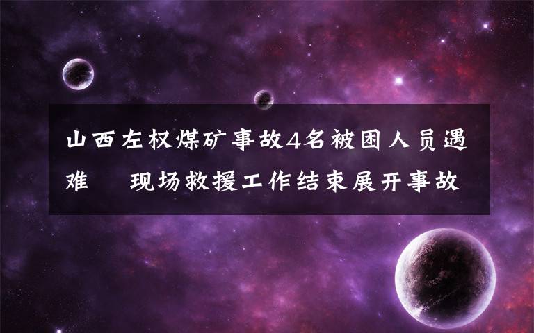 山西左权煤矿事故4名被困人员遇难  现场救援工作结束展开事故调查工作 具体是啥情况?