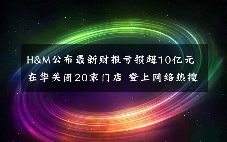 H&M公布最新财报亏损超10亿元 在华关闭20家门店 登上网络热搜了！