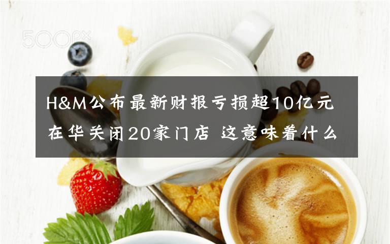 H&M公布最新财报亏损超10亿元 在华关闭20家门店 这意味着什么?