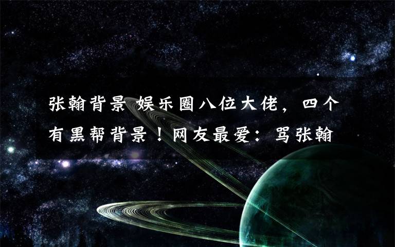 张翰背景 娱乐圈八位大佬，四个有黑帮背景！网友最爱：骂张翰渣男的那人