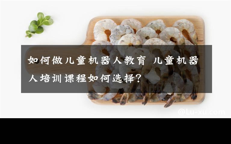 如何做儿童机器人教育 儿童机器人培训课程如何选择？