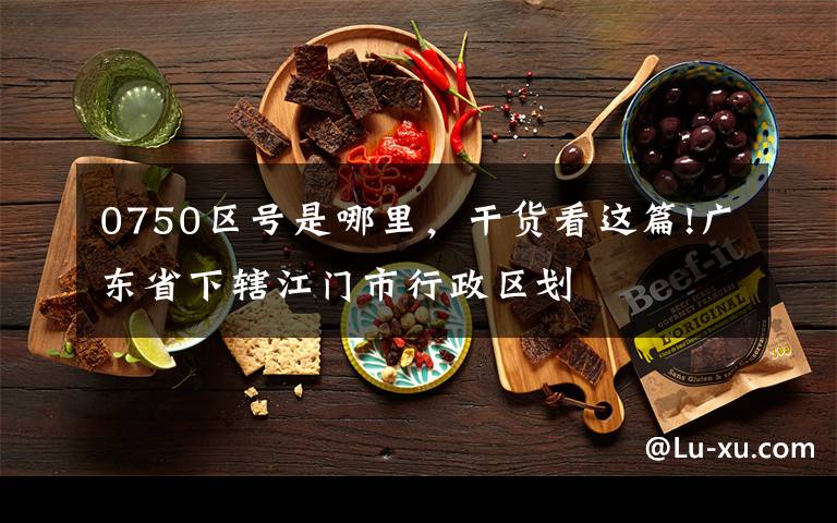 0750区号是哪里，干货看这篇!广东省下辖江门市行政区划