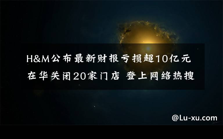 H&M公布最新财报亏损超10亿元 在华关闭20家门店 登上网络热搜了！