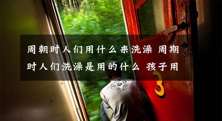 周朝时人们用什么来洗澡 周期时人们洗澡是用的什么 孩子用什么东西洗澡