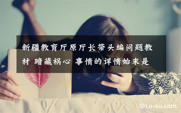 新疆教育厅原厅长带头编问题教材 暗藏祸心 事情的详情始末是怎么样了！