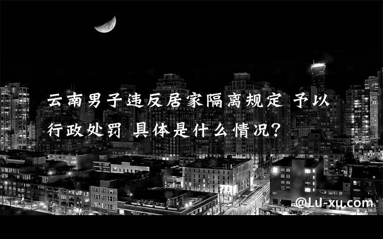 云南男子违反居家隔离规定 予以行政处罚 具体是什么情况？