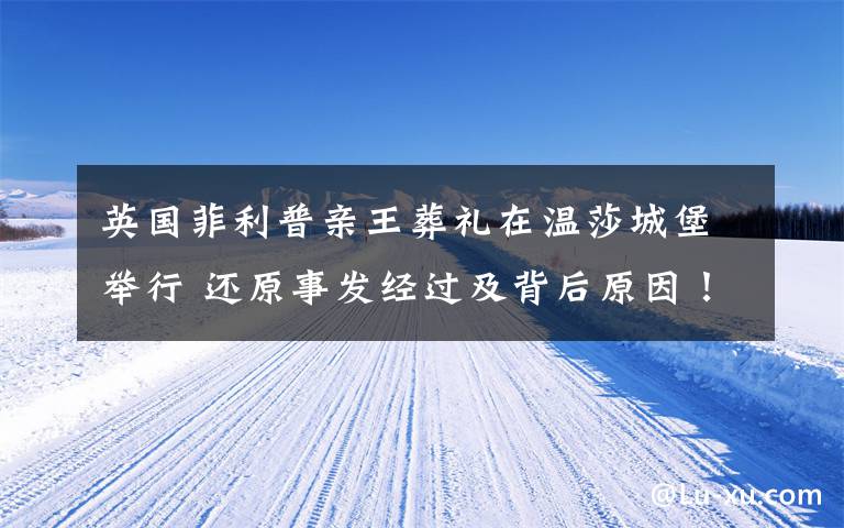 英国菲利普亲王葬礼在温莎城堡举行 还原事发经过及背后原因！