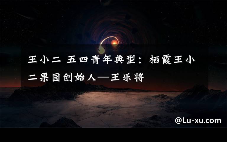 王小二 五四青年典型：栖霞王小二果园创始人—王乐将
