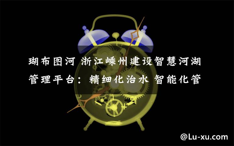 瑚布图河 浙江嵊州建设智慧河湖管理平台：精细化治水 智能化管河